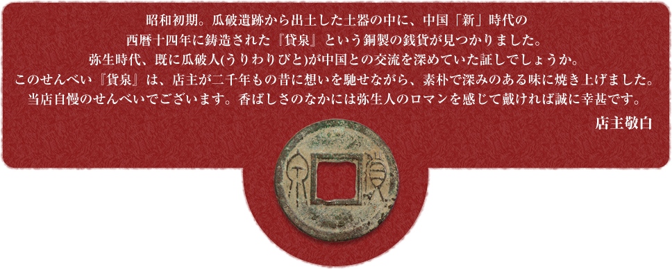 昭和初期。瓜破遺跡から出土した土器の中に、中国「新」時代の西暦十四年に鋳造された『貸泉』という銅製の銭貨が見つかりました。弥生時代、既に瓜破人(うりわりびと)が中国との交流を深めていた証しでしょうか。このせんべい『貨泉』は、店主が二千年もの昔に想いを馳せな