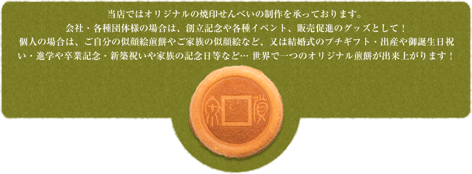 当店ではオリジナルの焼印せんべいの制作を承っております。会社・各種団体様の場合は、創立記念や各種イベント、販売促進のグッズとして！個人の場合は、ご自分の似顔絵煎餅やご家族の似顔絵など、又は結婚式のプチギフト・出産や御誕生日祝い・進学や卒業記念・新築祝いや家