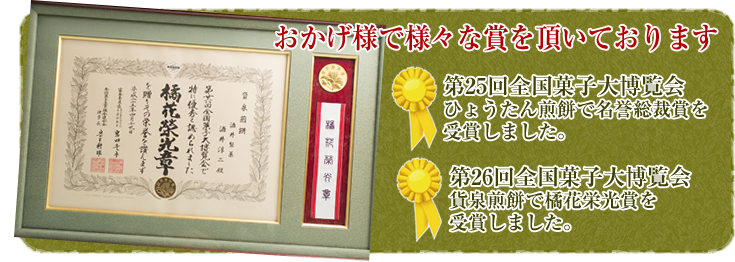 おかげ様で様々な賞を頂いております。第25回全国菓子大博覧会ひょうたん煎餅で名誉総裁賞を受賞しました。第26回全国菓子大博覧会貨泉煎餅で橘花栄光賞を受賞しました。